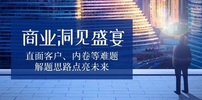 [商业成长] 商业洞见盛宴，直面客户、内卷等难题，解题思路点亮未来-柏焕网-专注分享网络赚钱-创业副业项目-源码和软件分享